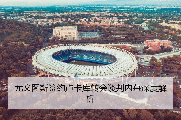 尤文图斯签约卢卡库转会谈判内幕深度解析